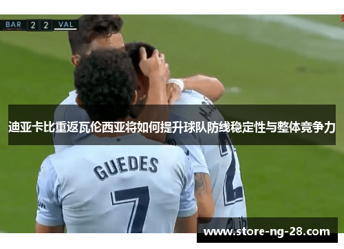 迪亚卡比重返瓦伦西亚将如何提升球队防线稳定性与整体竞争力