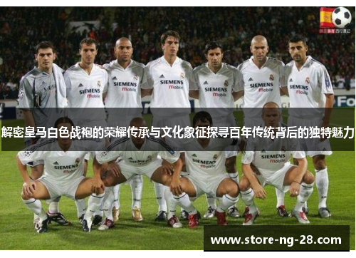 解密皇马白色战袍的荣耀传承与文化象征探寻百年传统背后的独特魅力