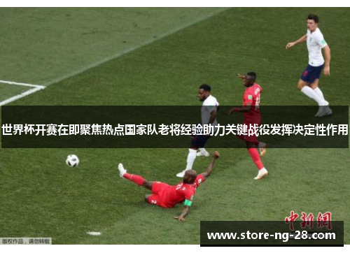 世界杯开赛在即聚焦热点国家队老将经验助力关键战役发挥决定性作用