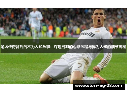 足坛传奇背后的不为人知故事：辉煌时刻的心路历程与鲜为人知的细节揭秘