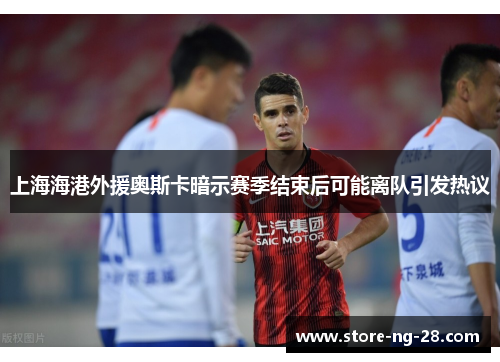 上海海港外援奥斯卡暗示赛季结束后可能离队引发热议