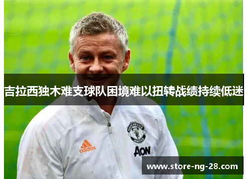 吉拉西独木难支球队困境难以扭转战绩持续低迷