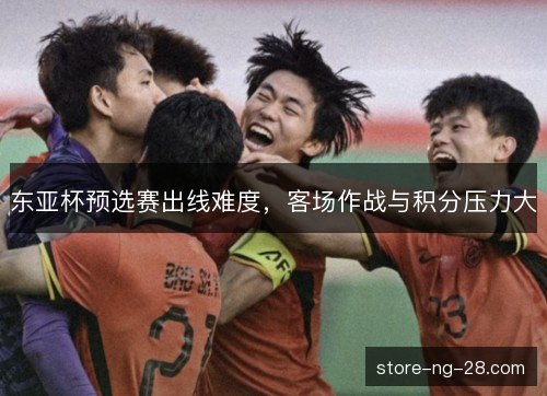 东亚杯预选赛出线难度，客场作战与积分压力大